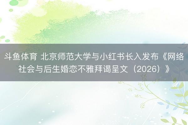 斗鱼体育 北京师范大学与小红书长入发布《网络社会与后生婚恋不雅拜谒呈文（2026）》