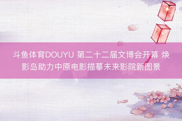 斗鱼体育DOUYU 第二十二届文博会开幕 焕影岛助力中原电影描摹未来影院新图景