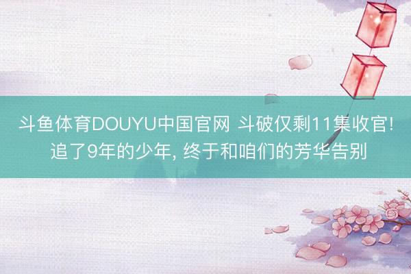 斗鱼体育DOUYU中国官网 斗破仅剩11集收官! 追了9年的少年， 终于和咱们的芳华告别