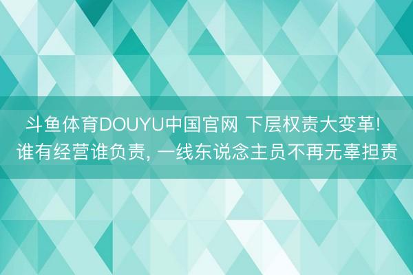 斗鱼体育DOUYU中国官网 下层权责大变革! 谁有经营谁负责， 一线东说念主员不再无辜担责