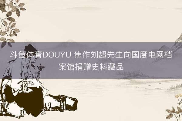 斗鱼体育DOUYU 焦作刘超先生向国度电网档案馆捐赠史料藏品