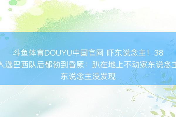 斗鱼体育DOUYU中国官网 吓东说念主！38岁门神入选巴西队后郁勃到昏厥：趴在地上不动家东说念主没发现