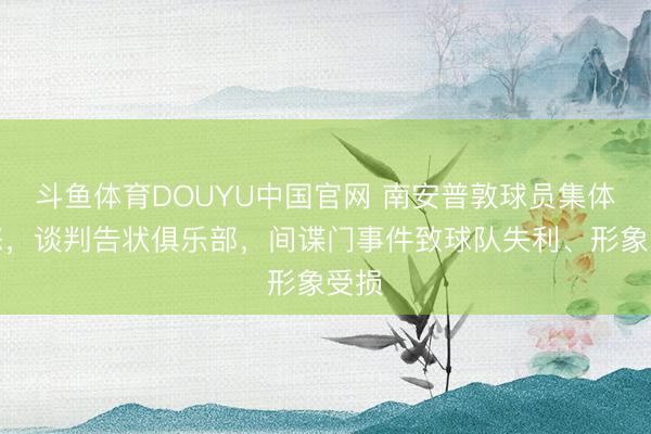 斗鱼体育DOUYU中国官网 南安普敦球员集体震怒，谈判告状俱乐部，间谍门事件致球队失利、形象受损