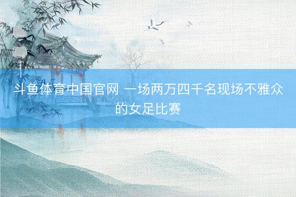 斗鱼体育中国官网 一场两万四千名现场不雅众的女足比赛