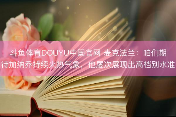 斗鱼体育DOUYU中国官网 麦克法兰：咱们期待加纳乔持续火热气象，他屡次展现出高档别水准