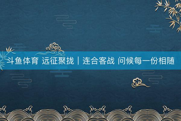 斗鱼体育 远征聚拢｜连合客战 问候每一份相随