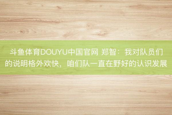 斗鱼体育DOUYU中国官网 郑智：我对队员们的说明格外欢快，咱们队一直在野好的认识发展