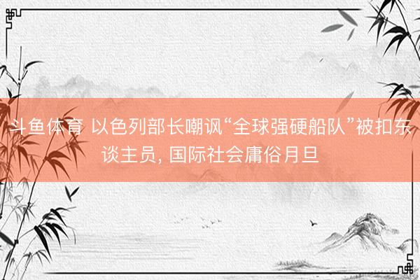 斗鱼体育 以色列部长嘲讽“全球强硬船队”被扣东谈主员， 国际社会庸俗月旦
