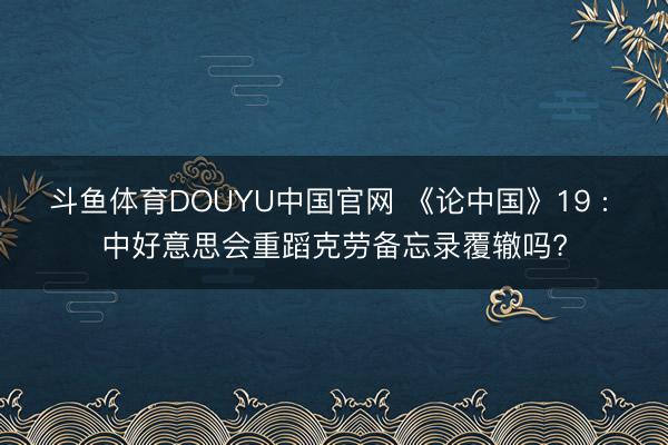 斗鱼体育DOUYU中国官网 《论中国》19 : 中好意思会重蹈克劳备忘录覆辙吗?