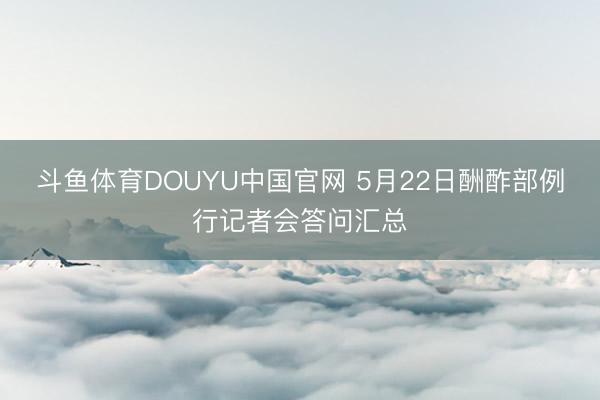 斗鱼体育DOUYU中国官网 5月22日酬酢部例行记者会答问汇总