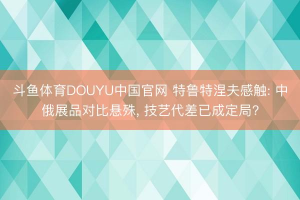 斗鱼体育DOUYU中国官网 特鲁特涅夫感触: 中俄展品对比悬殊， 技艺代差已成定局?