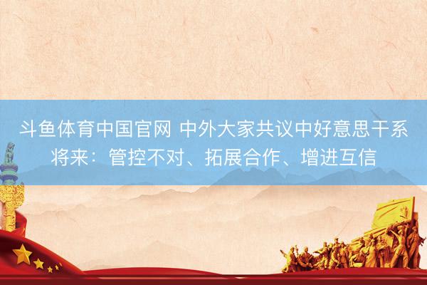 斗鱼体育中国官网 中外大家共议中好意思干系将来：管控不对、拓展合作、增进互信