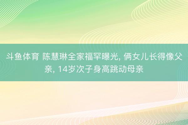 斗鱼体育 陈慧琳全家福罕曝光， 俩女儿长得像父亲， 14岁次子身高跳动母亲
