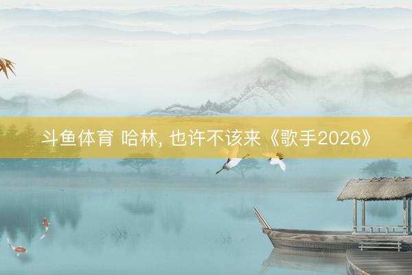 斗鱼体育 哈林， 也许不该来《歌手2026》