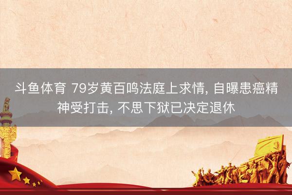 斗鱼体育 79岁黄百鸣法庭上求情， 自曝患癌精神受打击， 不思下狱已决定退休