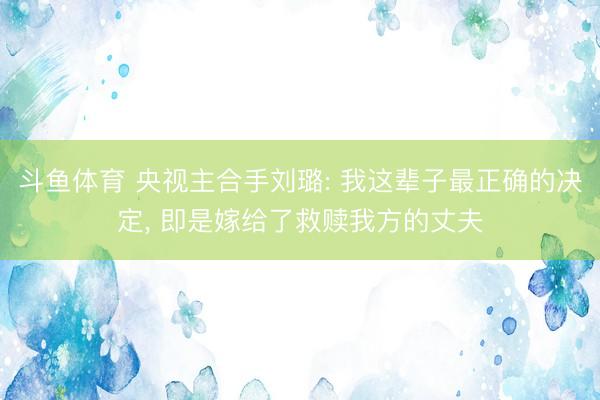 斗鱼体育 央视主合手刘璐: 我这辈子最正确的决定， 即是嫁给了救赎我方的丈夫