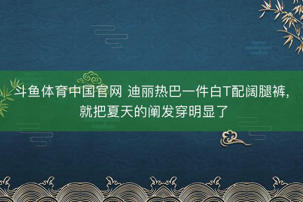 斗鱼体育中国官网 迪丽热巴一件白T配阔腿裤， 就把夏天的阐发穿明显了