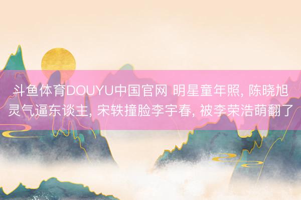 斗鱼体育DOUYU中国官网 明星童年照， 陈晓旭灵气逼东谈主， 宋轶撞脸李宇春， 被李荣浩萌翻了