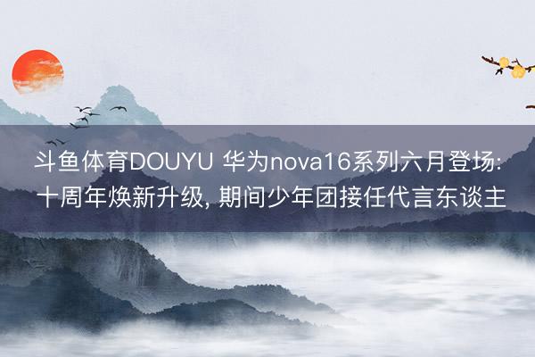 斗鱼体育DOUYU 华为nova16系列六月登场: 十周年焕新升级， 期间少年团接任代言东谈主