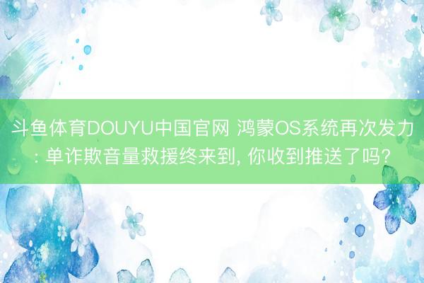 斗鱼体育DOUYU中国官网 鸿蒙OS系统再次发力: 单诈欺音量救援终来到， 你收到推送了吗?
