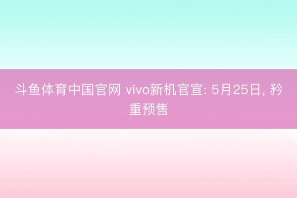 斗鱼体育中国官网 vivo新机官宣: 5月25日， 矜重预售