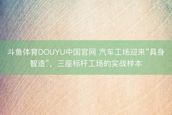 斗鱼体育DOUYU中国官网 汽车工场迎来“具身智造”，三座标杆工场的实战样本