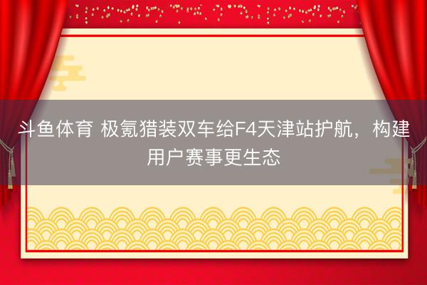 斗鱼体育 极氪猎装双车给F4天津站护航,构建用户赛事更生态