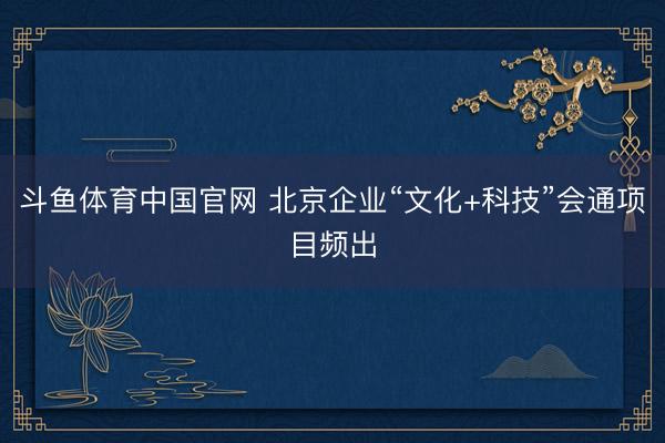 斗鱼体育中国官网 北京企业“文化+科技”会通项目频出