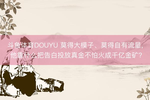 斗鱼体育DOUYU 莫得大模子、莫得自有流量， 他靠什么把告白投放真金不怕火成千亿金矿?