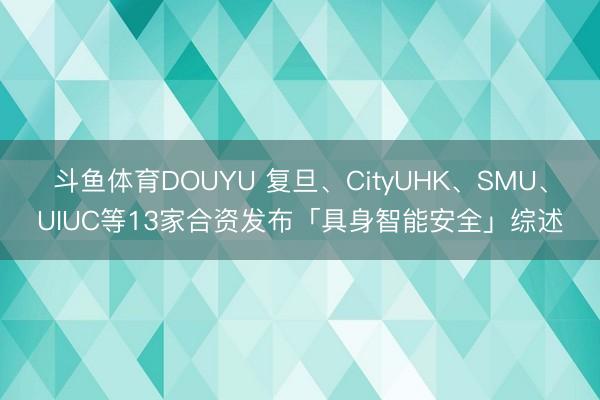 斗鱼体育DOUYU 复旦、CityUHK、SMU、UIUC等13家合资发布「具身智能安全」综述