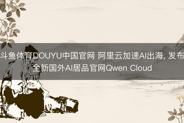 斗鱼体育DOUYU中国官网 阿里云加速AI出海, 发布全新国外AI居品官网Qwen Cloud