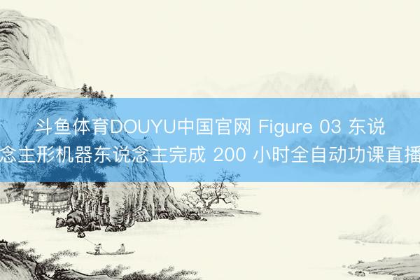 斗鱼体育DOUYU中国官网 Figure 03 东说念主形机器东说念主完成 200 小时全自动功课直播