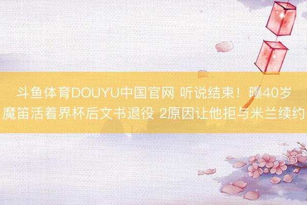 斗鱼体育DOUYU中国官网 听说结束！曝40岁魔笛活着界杯后文书退役 2原因让他拒与米兰续约