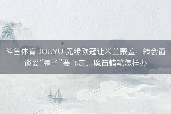 斗鱼体育DOUYU 无缘欧冠让米兰蒙羞：转会窗谈妥“鸭子”要飞走，魔笛蜡笔怎样办