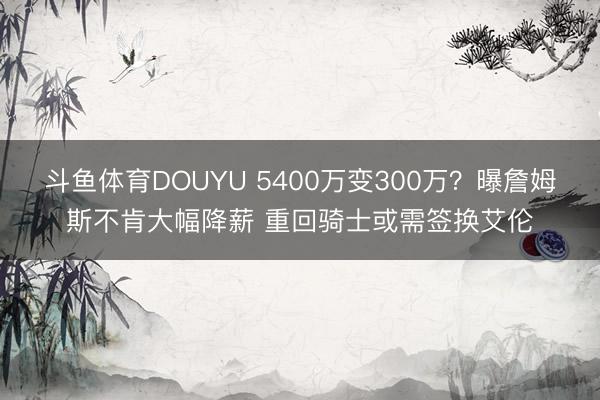 斗鱼体育DOUYU 5400万变300万？曝詹姆斯不肯大幅降薪 重回骑士或需签换艾伦