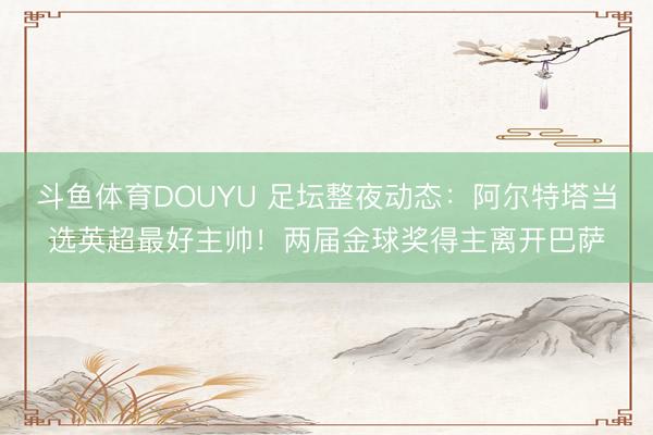 斗鱼体育DOUYU 足坛整夜动态：阿尔特塔当选英超最好主帅！两届金球奖得主离开巴萨