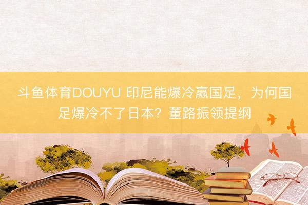 斗鱼体育DOUYU 印尼能爆冷赢国足，为何国足爆冷不了日本？董路振领提纲