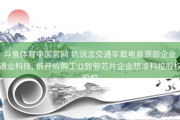 斗鱼体育中国官网 轨说念交通车载电泉源部企业通业科技， 拆开收购工业放胆芯片企业想凌科控股权