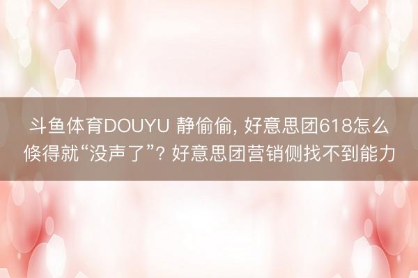 斗鱼体育DOUYU 静偷偷， 好意思团618怎么倏得就“没声了”? 好意思团营销侧找不到能力