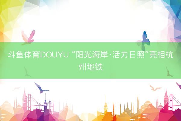 斗鱼体育DOUYU “阳光海岸·活力日照”亮相杭州地铁