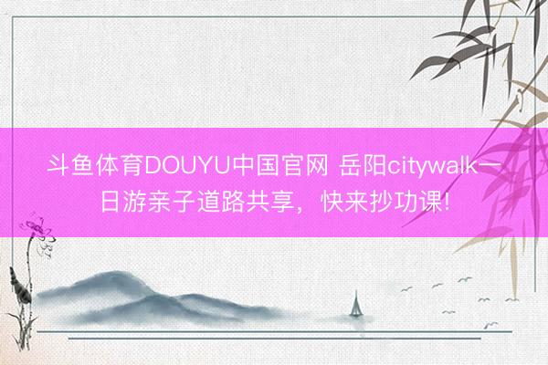 斗鱼体育DOUYU中国官网 岳阳citywalk一日游亲子道路共享，快来抄功课!