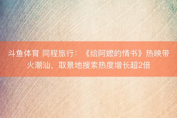 斗鱼体育 同程旅行：《给阿嬷的情书》热映带火潮汕，取景地搜索热度增长超2倍