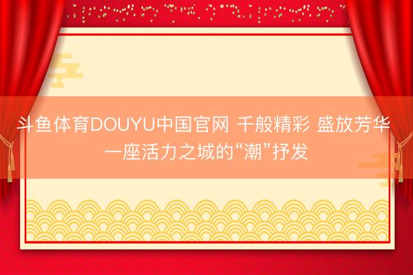 斗鱼体育DOUYU中国官网 千般精彩 盛放芳华 一座活力之城的“潮”抒发