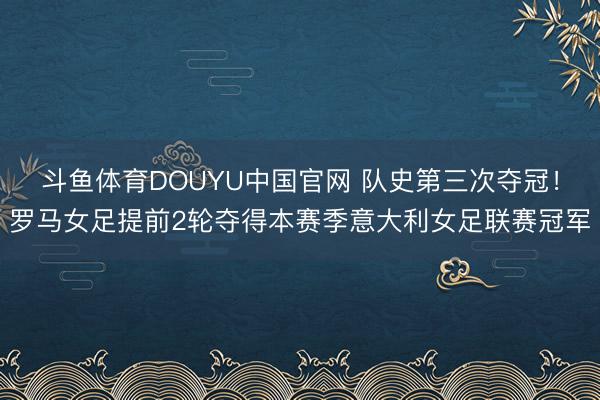 斗鱼体育DOUYU中国官网 队史第三次夺冠！罗马女足提前2轮夺得本赛季意大利女足联赛冠军