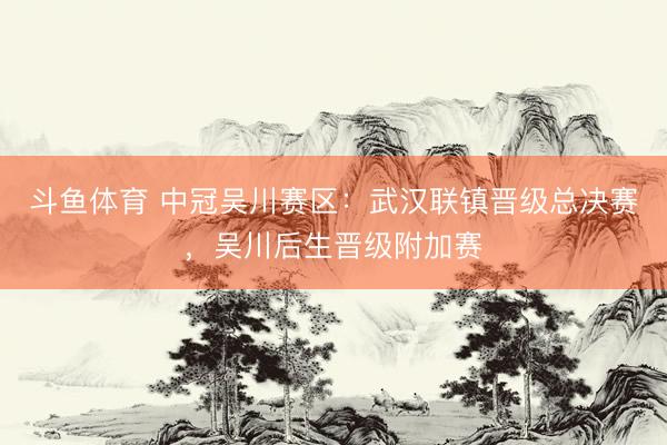 斗鱼体育 中冠吴川赛区：武汉联镇晋级总决赛，吴川后生晋级附加赛