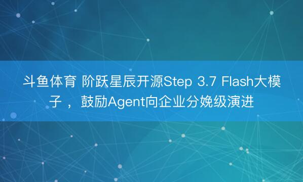 斗鱼体育 阶跃星辰开源Step 3.7 Flash大模子 ,鼓励Agent向企业分娩级演进