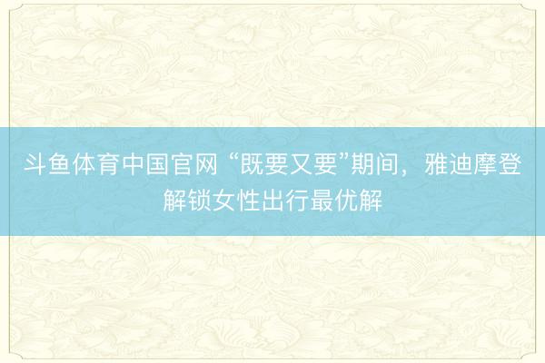 斗鱼体育中国官网 “既要又要”期间，雅迪摩登解锁女性出行最优解