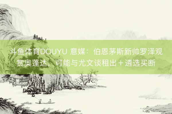 斗鱼体育DOUYU 意媒：伯恩茅斯新帅罗泽观赏奥蓬达，可能与尤文谈租出＋遴选买断
