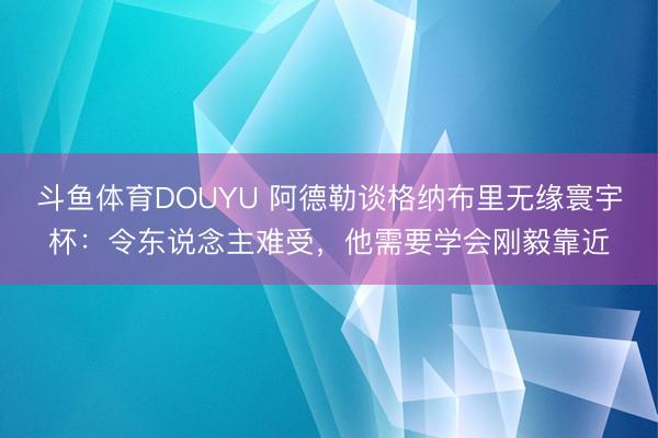 斗鱼体育DOUYU 阿德勒谈格纳布里无缘寰宇杯：令东说念主难受，他需要学会刚毅靠近