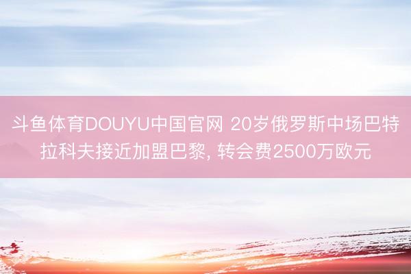 斗鱼体育DOUYU中国官网 20岁俄罗斯中场巴特拉科夫接近加盟巴黎， 转会费2500万欧元